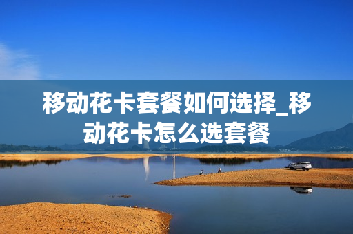 移动花卡套餐如何选择_移动花卡怎么选套餐