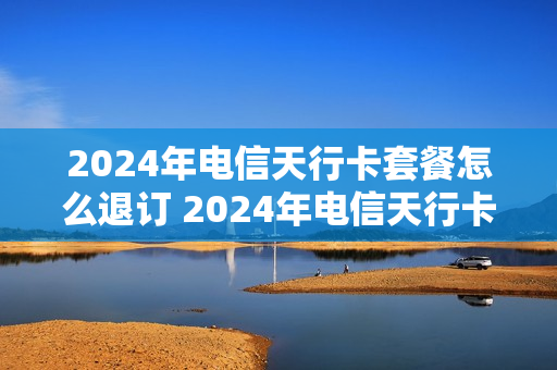 2024年电信天行卡套餐怎么退订 2024年电信天行卡套餐怎么退订呢