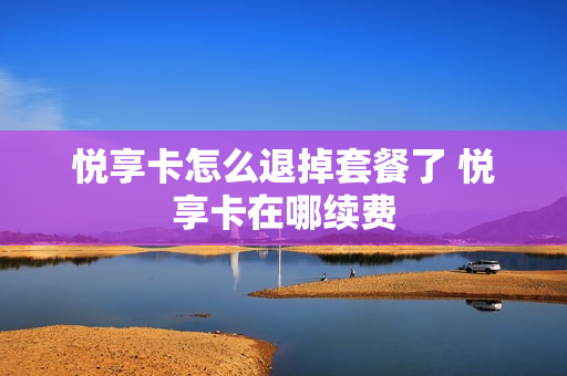悦享卡怎么退掉套餐了 悦享卡在哪续费