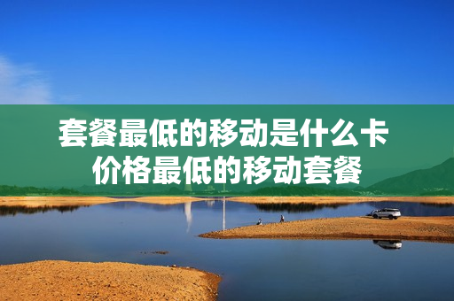 套餐最低的移动是什么卡 价格最低的移动套餐