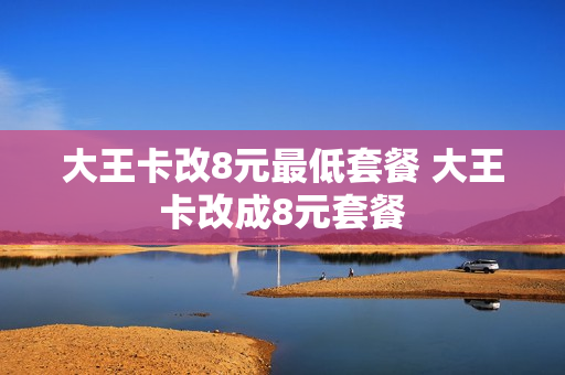 大王卡改8元最低套餐 大王卡改成8元套餐