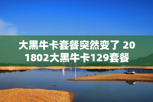 大黑牛卡套餐突然变了 201802大黑牛卡129套餐