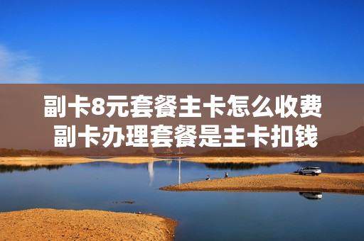 副卡8元套餐主卡怎么收费 副卡办理套餐是主卡扣钱吗