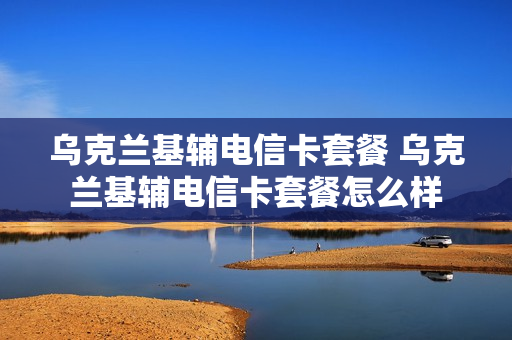 乌克兰基辅电信卡套餐 乌克兰基辅电信卡套餐怎么样