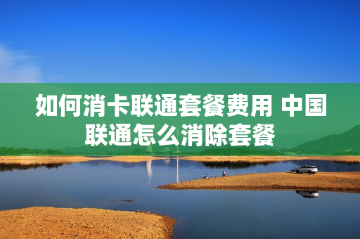 如何消卡联通套餐费用 中国联通怎么消除套餐