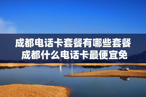 成都电话卡套餐有哪些套餐 成都什么电话卡最便宜免流量