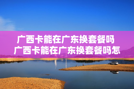 广西卡能在广东换套餐吗 广西卡能在广东换套餐吗怎么换