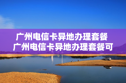 广州电信卡异地办理套餐 广州电信卡异地办理套餐可以吗
