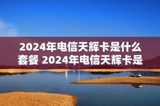 2024年电信天辉卡是什么套餐 2024年电信天辉卡是什么套餐呢