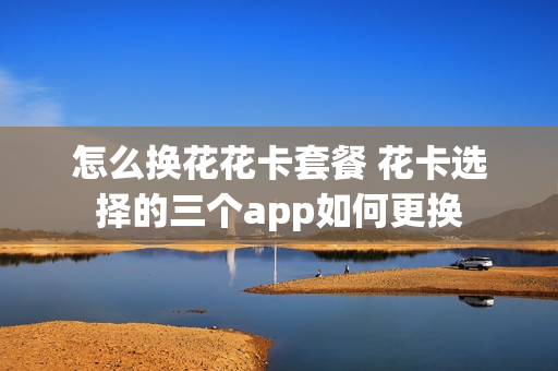 怎么换花花卡套餐 花卡选择的三个app如何更换