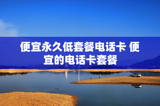 便宜永久低套餐电话卡 便宜的电话卡套餐