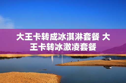大王卡转成冰淇淋套餐 大王卡转冰激凌套餐