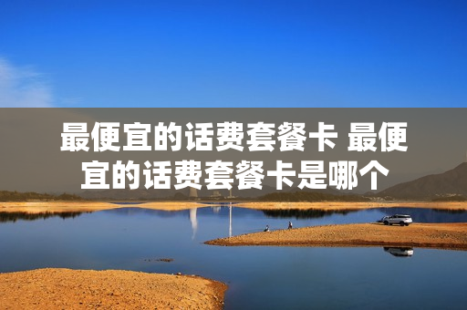 最便宜的话费套餐卡 最便宜的话费套餐卡是哪个
