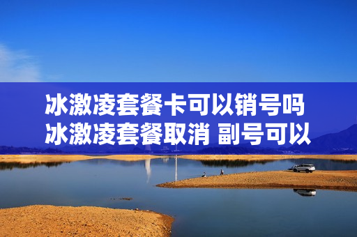 冰激凌套餐卡可以销号吗 冰激凌套餐取消 副号可以用吗