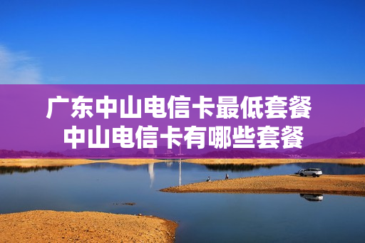 广东中山电信卡最低套餐 中山电信卡有哪些套餐