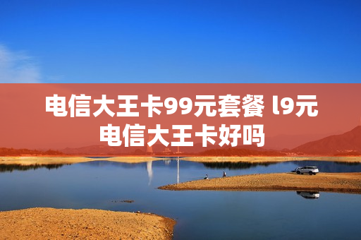 电信大王卡99元套餐 l9元电信大王卡好吗
