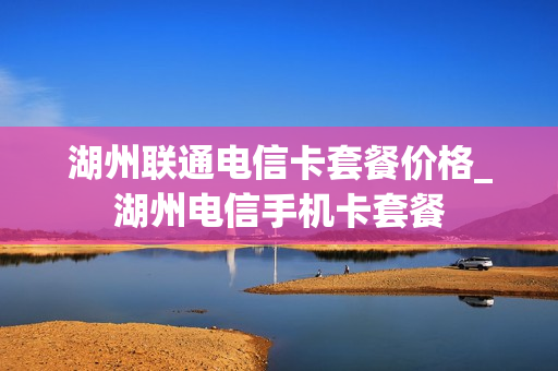 湖州联通电信卡套餐价格_湖州电信手机卡套餐