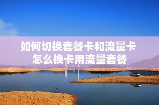 如何切换套餐卡和流量卡 怎么换卡用流量套餐