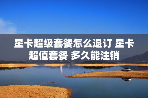 星卡超级套餐怎么退订 星卡超值套餐 多久能注销