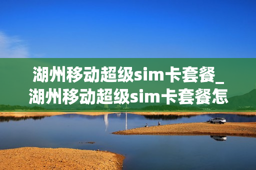 湖州移动超级sim卡套餐_湖州移动超级sim卡套餐怎么样