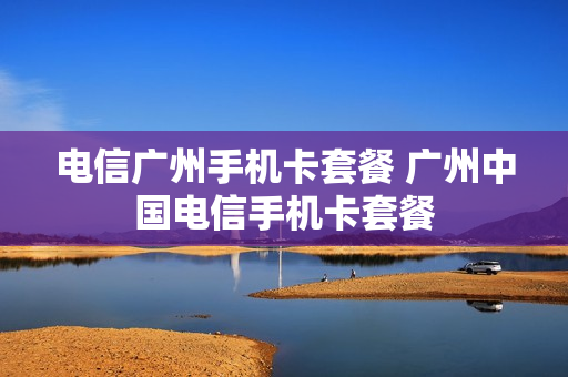 电信广州手机卡套餐 广州中国电信手机卡套餐