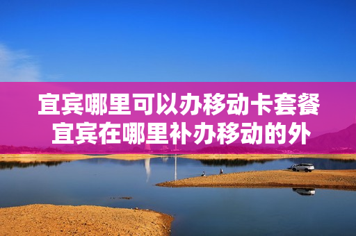 宜宾哪里可以办移动卡套餐 宜宾在哪里补办移动的外地卡