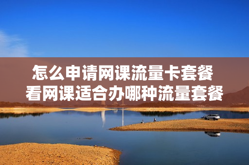 怎么申请网课流量卡套餐 看网课适合办哪种流量套餐
