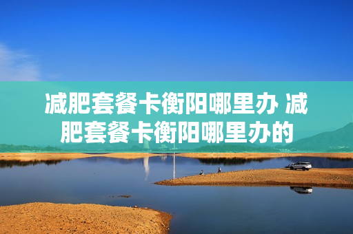 减肥套餐卡衡阳哪里办 减肥套餐卡衡阳哪里办的