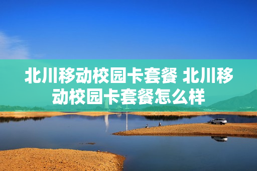 北川移动校园卡套餐 北川移动校园卡套餐怎么样