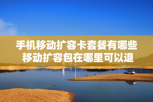 手机移动扩容卡套餐有哪些 移动扩容包在哪里可以退