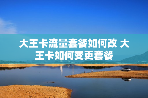 大王卡流量套餐如何改 大王卡如何变更套餐