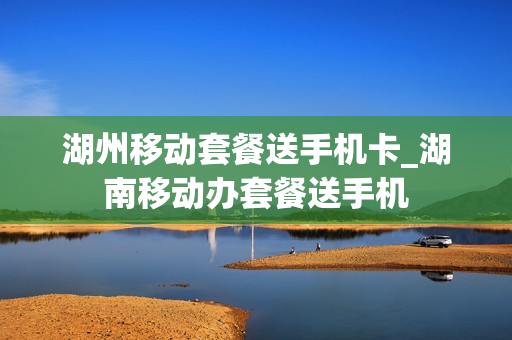 湖州移动套餐送手机卡_湖南移动办套餐送手机