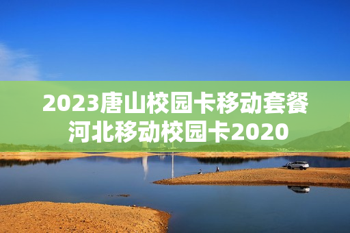 2023唐山校园卡移动套餐 河北移动校园卡2020