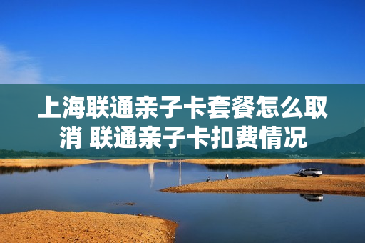 上海联通亲子卡套餐怎么取消 联通亲子卡扣费情况