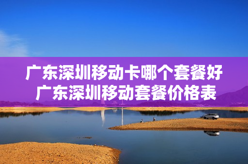 广东深圳移动卡哪个套餐好 广东深圳移动套餐价格表2021