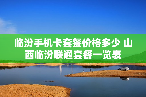 临汾手机卡套餐价格多少 山西临汾联通套餐一览表