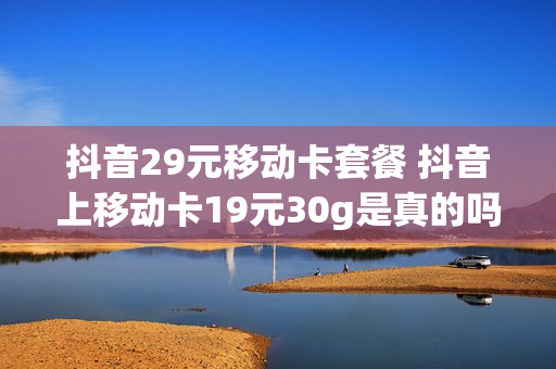 抖音29元移动卡套餐 抖音上移动卡19元30g是真的吗