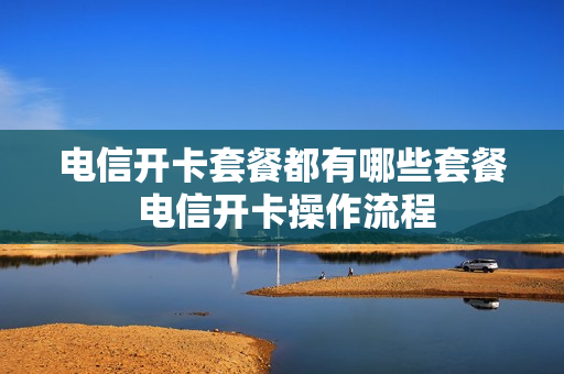 电信开卡套餐都有哪些套餐 电信开卡操作流程