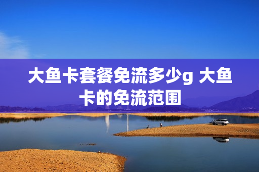大鱼卡套餐免流多少g 大鱼卡的免流范围