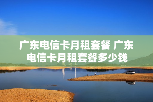 广东电信卡月租套餐 广东电信卡月租套餐多少钱
