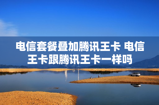 电信套餐叠加腾讯王卡 电信王卡跟腾讯王卡一样吗