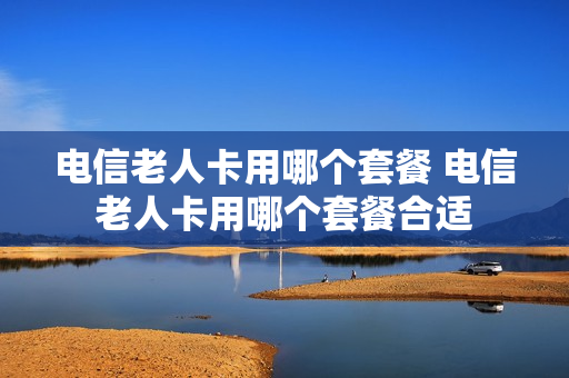 电信老人卡用哪个套餐 电信老人卡用哪个套餐合适