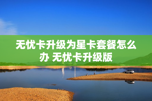 无忧卡升级为星卡套餐怎么办 无忧卡升级版