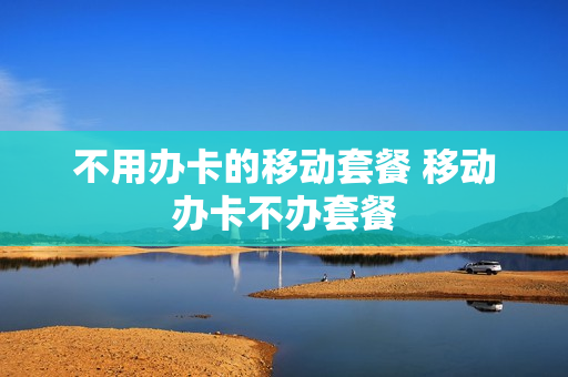 不用办卡的移动套餐 移动办卡不办套餐