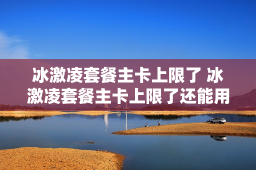 冰激凌套餐主卡上限了 冰激凌套餐主卡上限了还能用吗