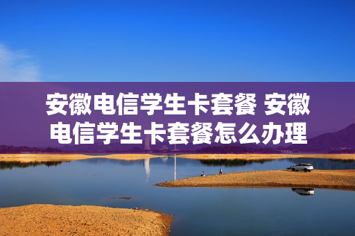 安徽电信学生卡套餐 安徽电信学生卡套餐怎么办理