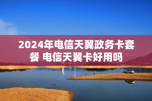 2024年电信天翼政务卡套餐 电信天翼卡好用吗