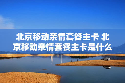 北京移动亲情套餐主卡 北京移动亲情套餐主卡是什么