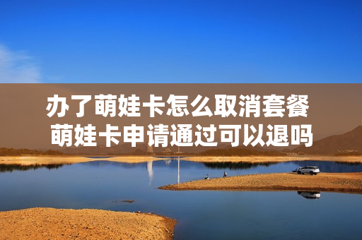 办了萌娃卡怎么取消套餐 萌娃卡申请通过可以退吗