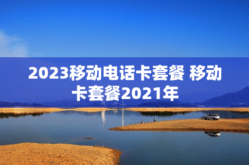 2023移动电话卡套餐 移动卡套餐2021年